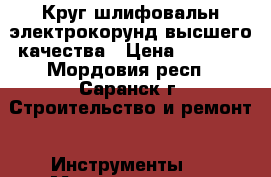 Круг шлифовальн электрокорунд высшего качества › Цена ­ 1 700 - Мордовия респ., Саранск г. Строительство и ремонт » Инструменты   . Мордовия респ.,Саранск г.